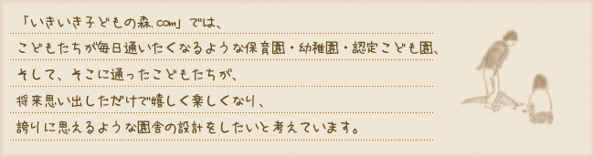 「いきいき子どもの森.com」では、こどもたちが毎日通いたくなるような保育園・幼稚園・認定こども園、そして、そこに通ったこどもたちが、将来思い出しただけで嬉しく楽しくなり、誇りに思えるような園舎の設計をしたいと考えています。