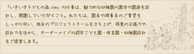 「いきいき子どもの森.com」の仕事は、魅力的な幼稚園の園舎や園庭を設計し、開園していただくこと。私たちは、園長や理事長のご要望をしっかり伺い、独自のプロジェクトチームを立ち上げ、得意の企画力や設計力を活かし、オーダーメイドの認定こども園・保育園・幼稚園設計をご提案します。
