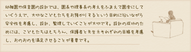 幼稚園や保育園の設計では、園長や理事長の考えをふまえて園舎にしていくうえで、大切なこどもたちをお預かりするという目的に沿いながら安全性を考慮し、設計、監理していくことが大切です。設計の成功のためには、こどもたちはもちろん、保護者と先生方それぞれの目線を考慮し、おのおのを満足させることが重要です。